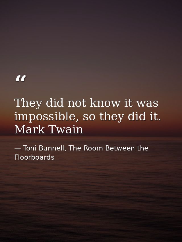 They did not know it was impossible, so they did it. Mark Twain — Toni Bunnell, The Room Between the Floorboards