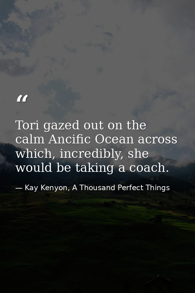 Tori gazed out on the calm Ancific Ocean across which, incredibly, she would be taking a coach. — Kay Kenyon, A Thousand Perfect Things
