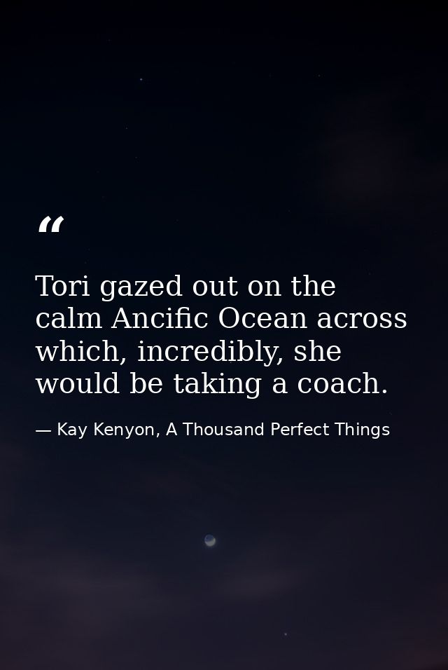 Tori gazed out on the calm Ancific Ocean across which, incredibly, she would be taking a coach. — Kay Kenyon, A Thousand Perfect Things