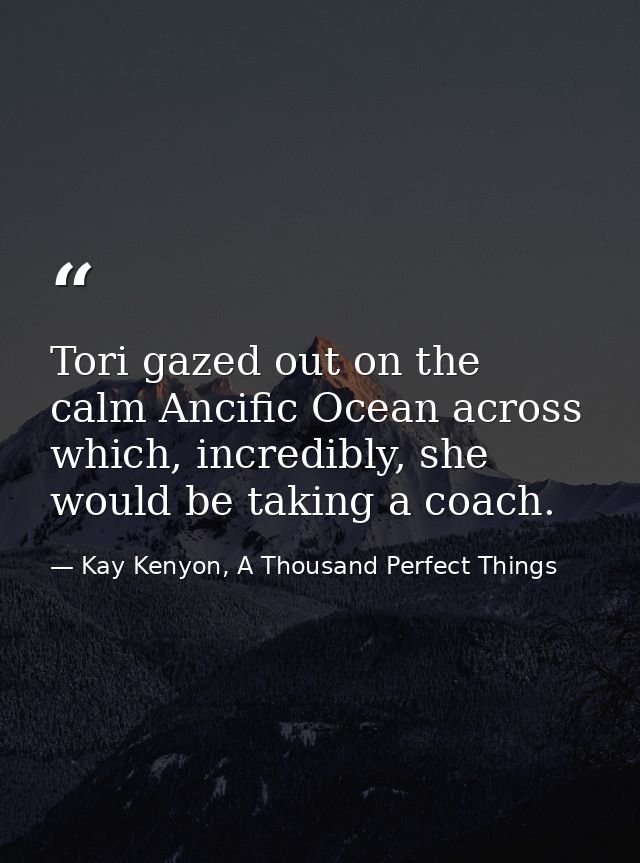 Tori gazed out on the calm Ancific Ocean across which, incredibly, she would be taking a coach. — Kay Kenyon, A Thousand Perfect Things