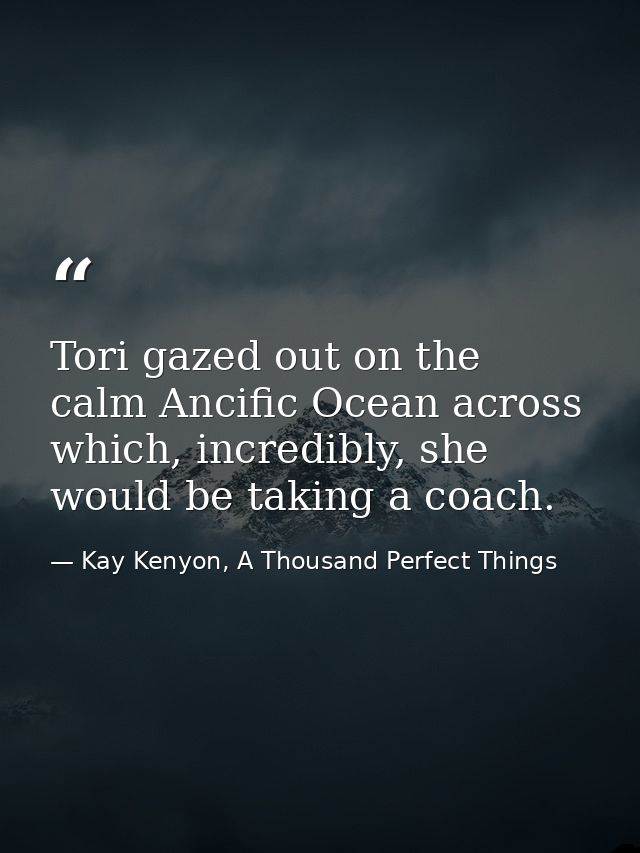 Tori gazed out on the calm Ancific Ocean across which, incredibly, she would be taking a coach. — Kay Kenyon, A Thousand Perfect Things