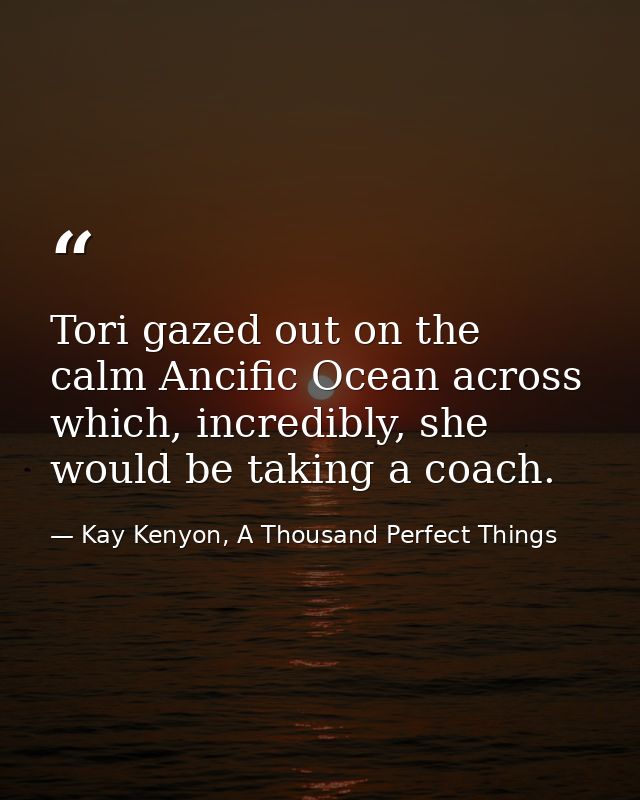 Tori gazed out on the calm Ancific Ocean across which, incredibly, she would be taking a coach. — Kay Kenyon, A Thousand Perfect Things