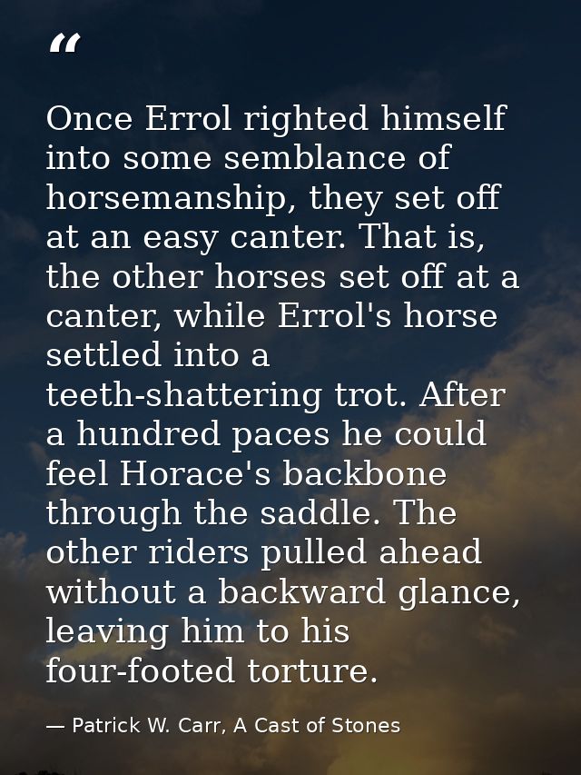 Once Errol righted himself into some semblance of horsemanship, they set off at an easy canter. That is, the other horse — Patrick W. Carr, A Cast of Stones