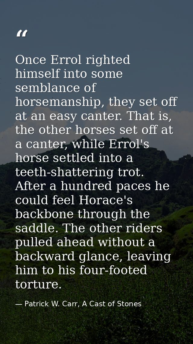 Once Errol righted himself into some semblance of horsemanship, they set off at an easy canter. That is, the other horse — Patrick W. Carr, A Cast of Stones