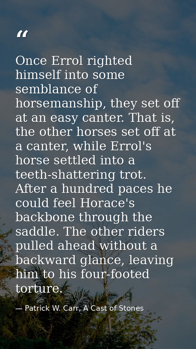 Once Errol righted himself into some semblance of horsemanship, they set off at an easy canter. That is, the other horse — Patrick W. Carr, A Cast of Stones