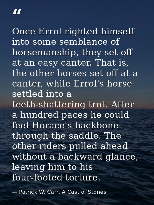 Once Errol righted himself into some semblance of horsemanship, they set off at an easy canter. That is, the other horse — Patrick W. Carr, A Cast of Stones
