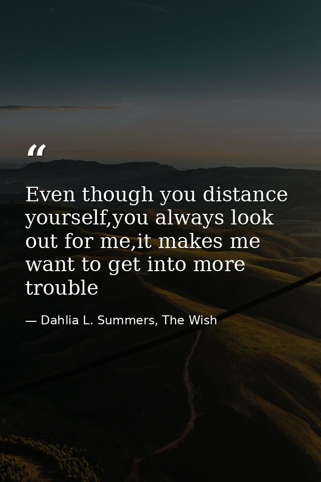 Even though you distance yourself,you always look out for me,it makes me want to get into more trouble — Dahlia L. Summers, The Wish