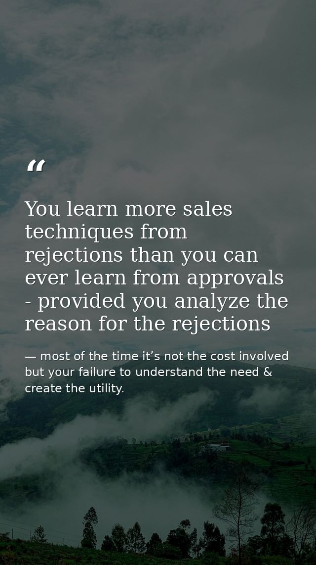 You learn more sales techniques from rejections than you can ever learn from approvals - provided you analyze the reason — most of the time it’s not the cost involved but your failure to understand the need & create the utility.