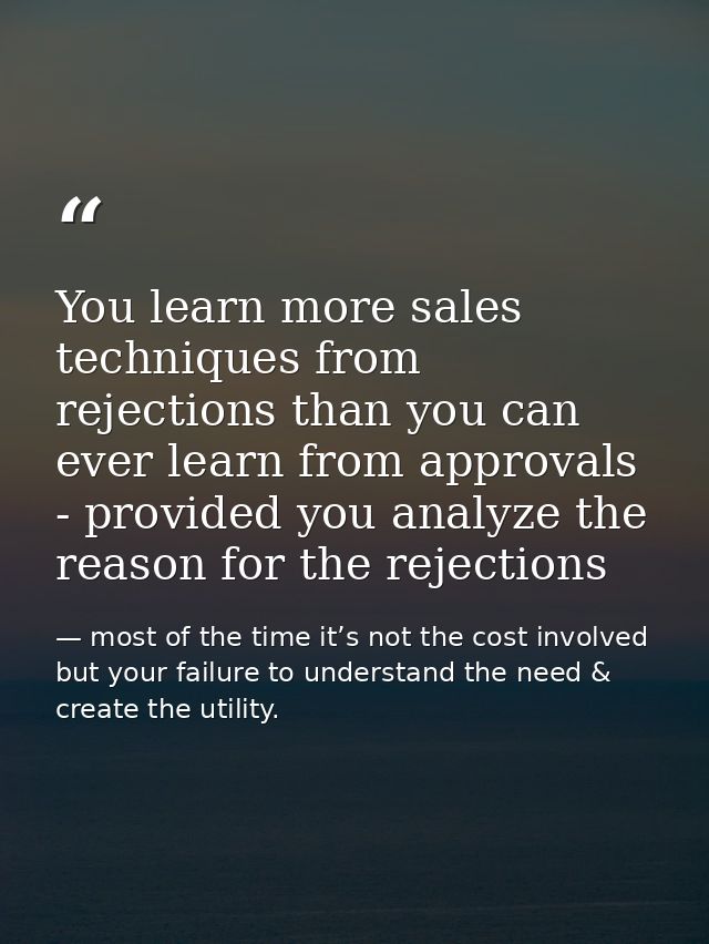 You learn more sales techniques from rejections than you can ever learn from approvals - provided you analyze the reason — most of the time it’s not the cost involved but your failure to understand the need & create the utility.
