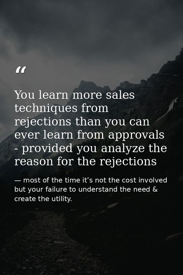 You learn more sales techniques from rejections than you can ever learn from approvals - provided you analyze the reason — most of the time it’s not the cost involved but your failure to understand the need & create the utility.