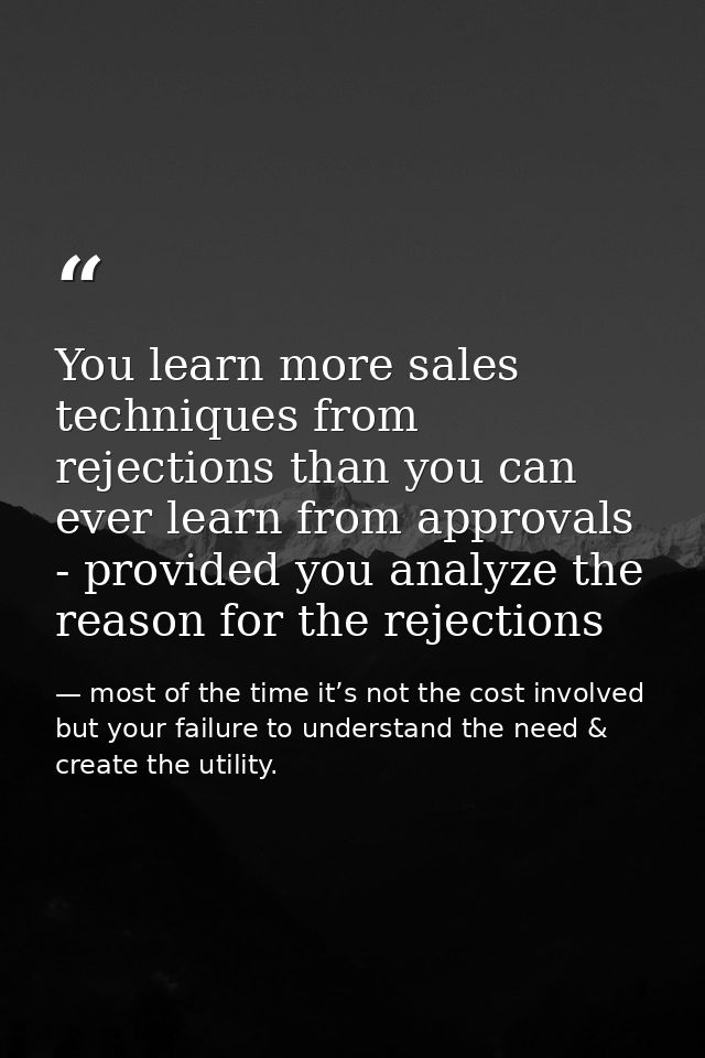 You learn more sales techniques from rejections than you can ever learn from approvals - provided you analyze the reason — most of the time it’s not the cost involved but your failure to understand the need & create the utility.