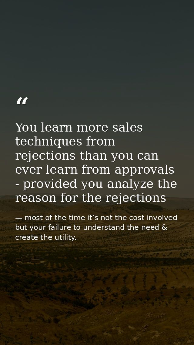 You learn more sales techniques from rejections than you can ever learn from approvals - provided you analyze the reason — most of the time it’s not the cost involved but your failure to understand the need & create the utility.