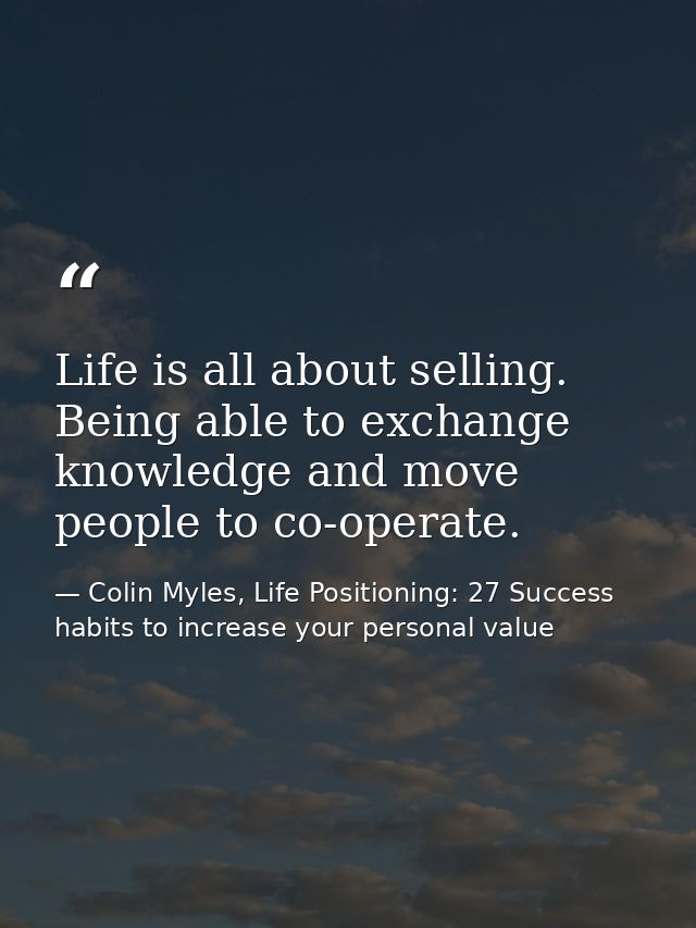 Life is all about selling. Being able to exchange knowledge and move people to co-operate. — Colin Myles, Life Positioning: 27 Success habits to increase your personal value