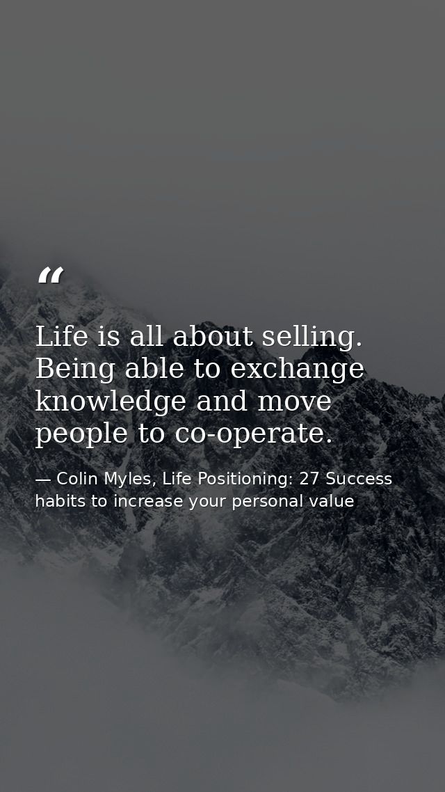 Life is all about selling. Being able to exchange knowledge and move people to co-operate. — Colin Myles, Life Positioning: 27 Success habits to increase your personal value