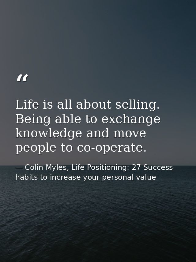 Life is all about selling. Being able to exchange knowledge and move people to co-operate. — Colin Myles, Life Positioning: 27 Success habits to increase your personal value