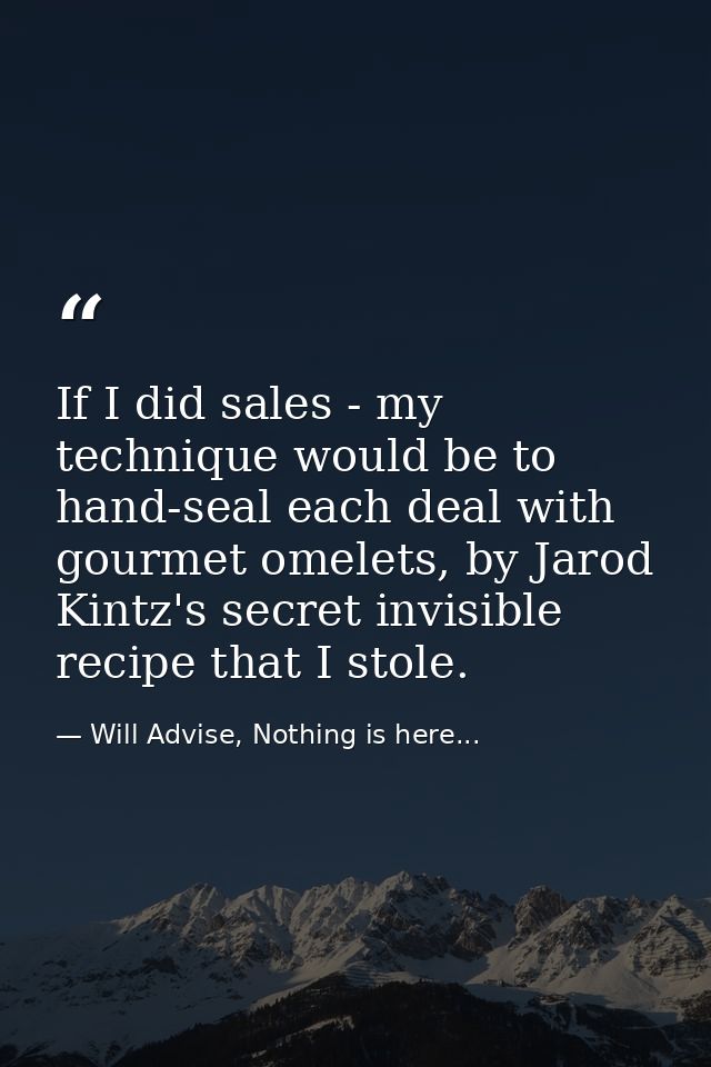 If I did sales - my technique would be to hand-seal each deal with gourmet omelets, by Jarod Kintz's secret invisible re — Will Advise, Nothing is here...