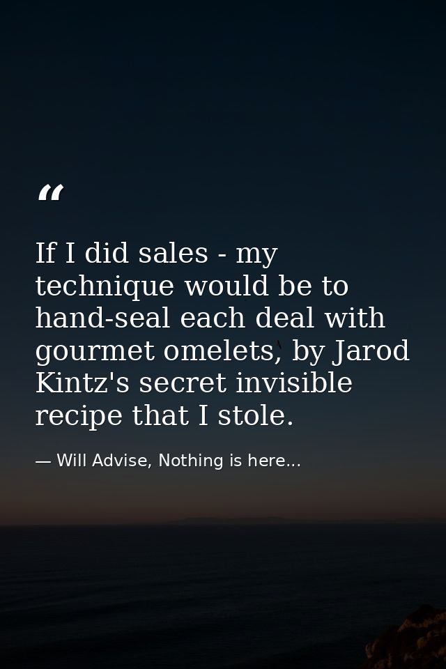 If I did sales - my technique would be to hand-seal each deal with gourmet omelets, by Jarod Kintz's secret invisible re — Will Advise, Nothing is here...