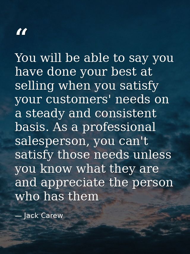 You will be able to say you have done your best at selling when you satisfy your customers' needs on a steady and consis — Jack Carew