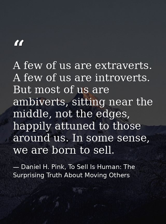 A few of us are extraverts. A few of us are introverts. But most of us are ambiverts, sitting near the middle, not the e — Daniel H. Pink, To Sell Is Human: The Surprising Truth About Moving Others
