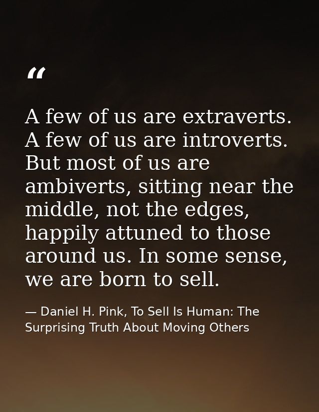 A few of us are extraverts. A few of us are introverts. But most of us are ambiverts, sitting near the middle, not the e — Daniel H. Pink, To Sell Is Human: The Surprising Truth About Moving Others