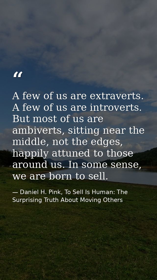 A few of us are extraverts. A few of us are introverts. But most of us are ambiverts, sitting near the middle, not the e — Daniel H. Pink, To Sell Is Human: The Surprising Truth About Moving Others