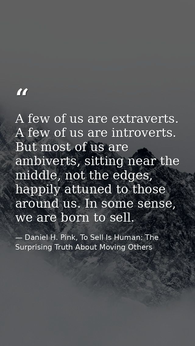 A few of us are extraverts. A few of us are introverts. But most of us are ambiverts, sitting near the middle, not the e — Daniel H. Pink, To Sell Is Human: The Surprising Truth About Moving Others