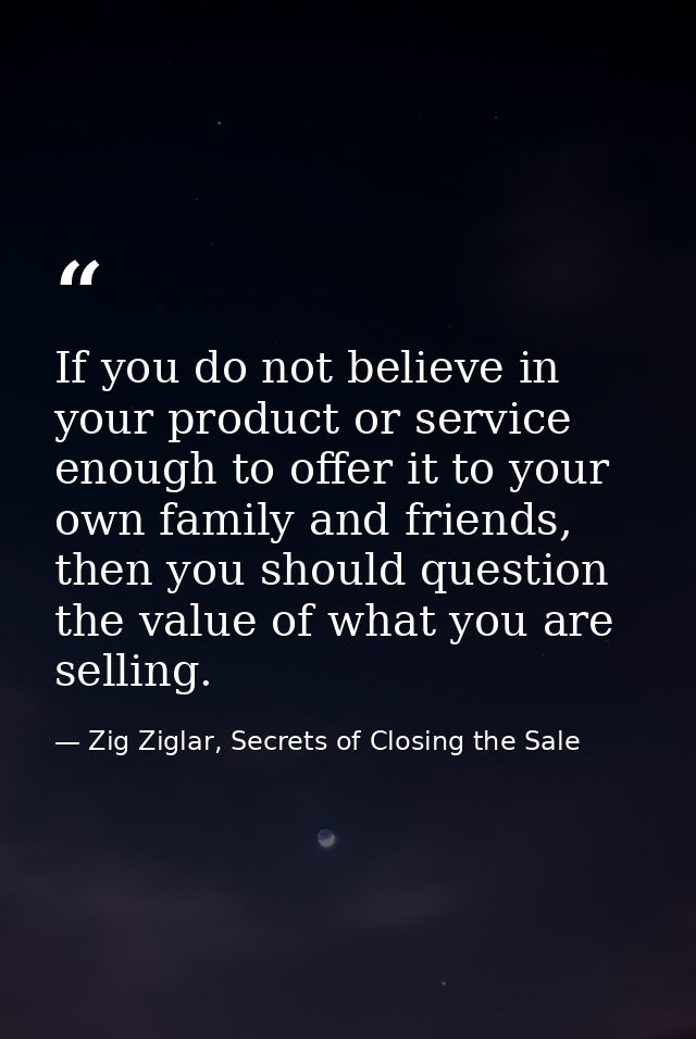 If you do not believe in your product or service enough to offer it to your own family and friends, then you should ques — Zig Ziglar, Secrets of Closing the Sale