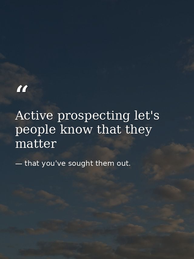 Active prospecting let's people know that they matter — that you've sought them out.