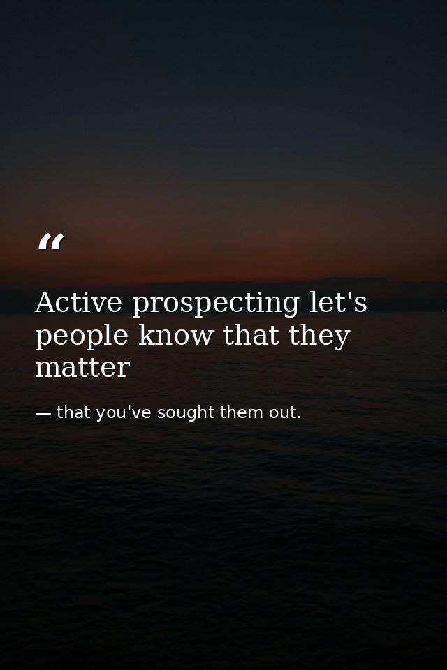 Active prospecting let's people know that they matter — that you've sought them out.