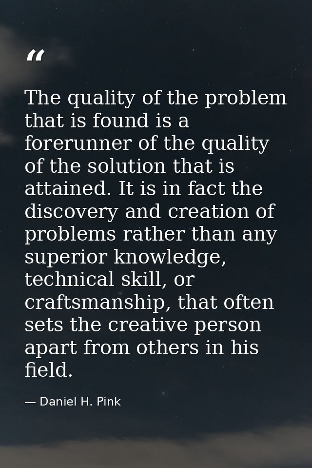 The quality of the problem that is found is a forerunner of the quality of the solution that is attained. It is in fact  — Daniel H. Pink