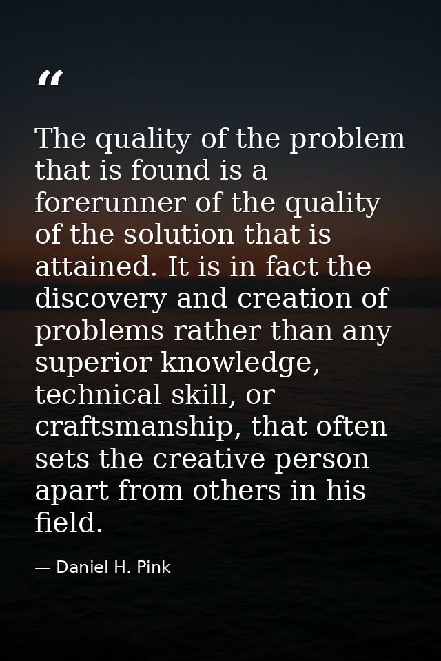 The quality of the problem that is found is a forerunner of the quality of the solution that is attained. It is in fact  — Daniel H. Pink
