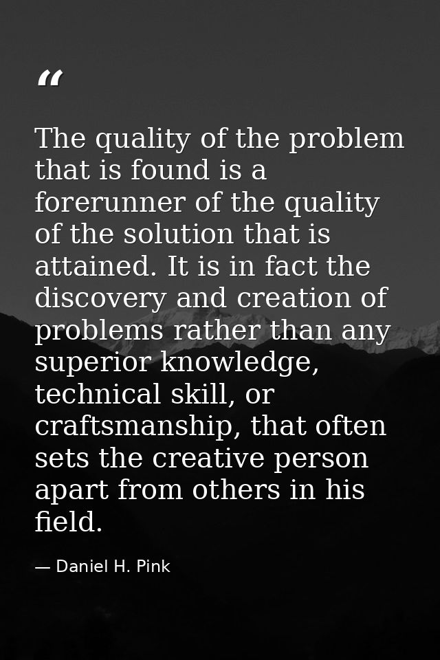 The quality of the problem that is found is a forerunner of the quality of the solution that is attained. It is in fact  — Daniel H. Pink