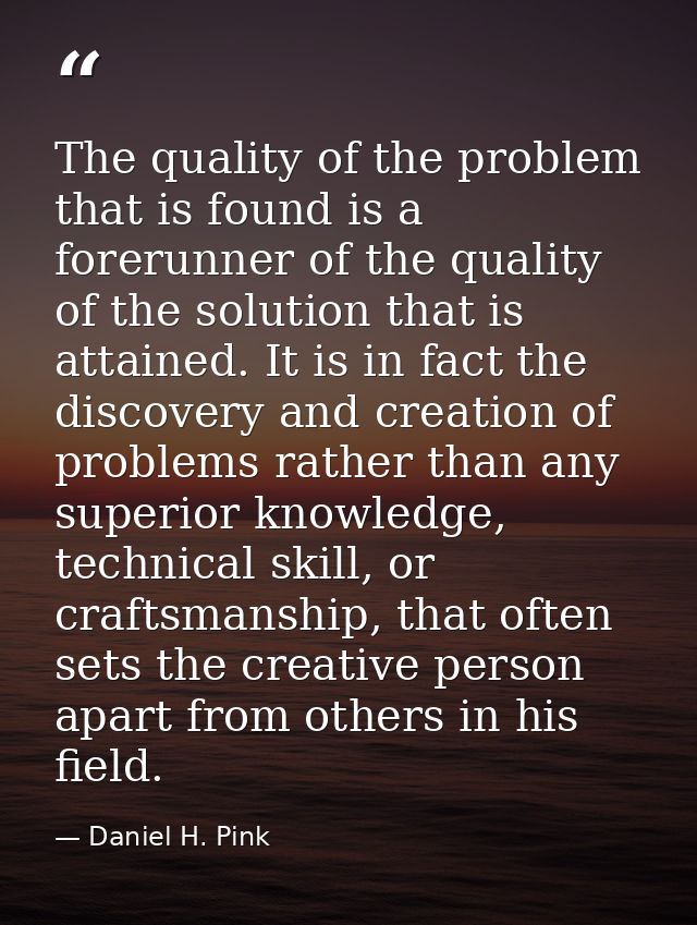 The quality of the problem that is found is a forerunner of the quality of the solution that is attained. It is in fact  — Daniel H. Pink