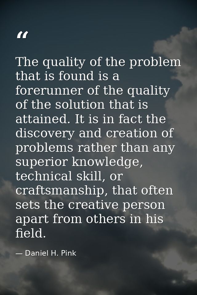The quality of the problem that is found is a forerunner of the quality of the solution that is attained. It is in fact  — Daniel H. Pink