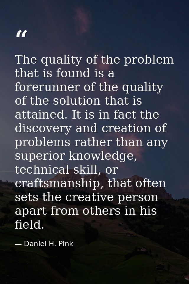 The quality of the problem that is found is a forerunner of the quality of the solution that is attained. It is in fact  — Daniel H. Pink