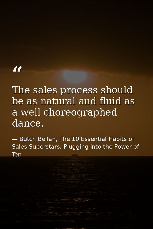 The sales process should be as natural and fluid as a well choreographed dance. — Butch Bellah, The 10 Essential Habits of Sales Superstars: Plugging into the Power of Ten