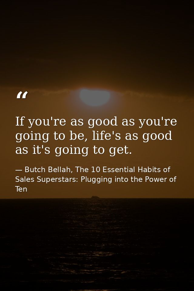 If you're as good as you're going to be, life's as good as it's going to get. — Butch Bellah, The 10 Essential Habits of Sales Superstars: Plugging into the Power of Ten
