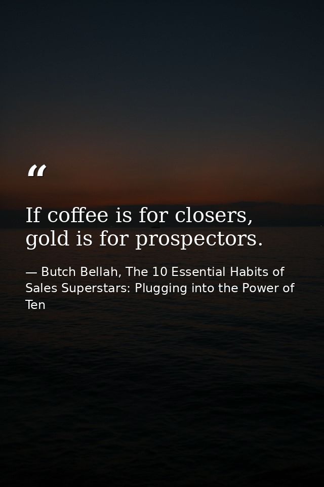If coffee is for closers, gold is for prospectors. — Butch Bellah, The 10 Essential Habits of Sales Superstars: Plugging into the Power of Ten