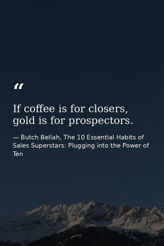 If coffee is for closers, gold is for prospectors. — Butch Bellah, The 10 Essential Habits of Sales Superstars: Plugging into the Power of Ten