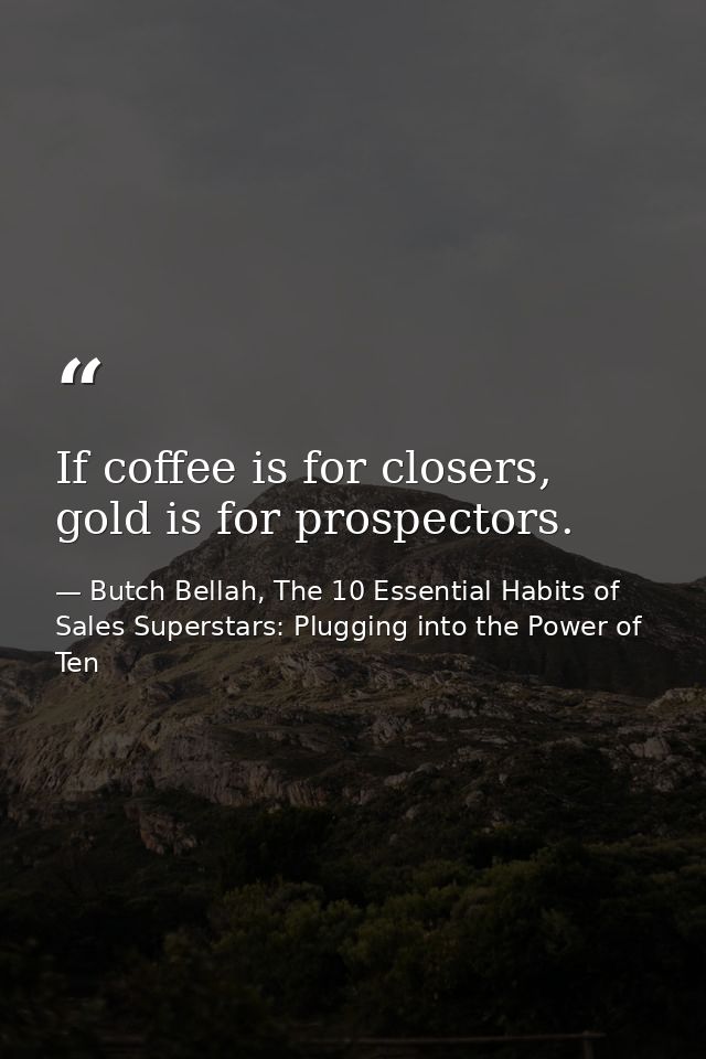 If coffee is for closers, gold is for prospectors. — Butch Bellah, The 10 Essential Habits of Sales Superstars: Plugging into the Power of Ten