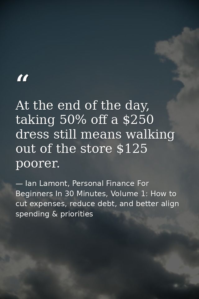 At the end of the day, taking 50% off a $250 dress still means walking out of the store $125 poorer. — Ian Lamont, Personal Finance For Beginners In 30 Minutes, Volume 1: How to cut expenses, reduce debt, and better align spending & priorities