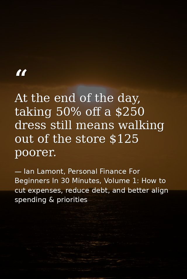 At the end of the day, taking 50% off a $250 dress still means walking out of the store $125 poorer. — Ian Lamont, Personal Finance For Beginners In 30 Minutes, Volume 1: How to cut expenses, reduce debt, and better align spending & priorities
