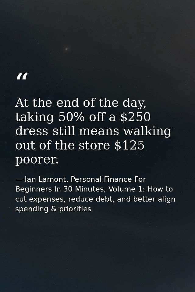 At the end of the day, taking 50% off a $250 dress still means walking out of the store $125 poorer. — Ian Lamont, Personal Finance For Beginners In 30 Minutes, Volume 1: How to cut expenses, reduce debt, and better align spending & priorities