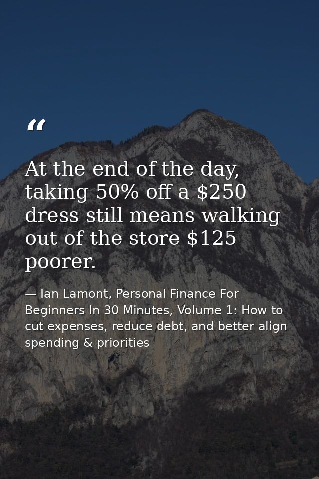 At the end of the day, taking 50% off a $250 dress still means walking out of the store $125 poorer. — Ian Lamont, Personal Finance For Beginners In 30 Minutes, Volume 1: How to cut expenses, reduce debt, and better align spending & priorities