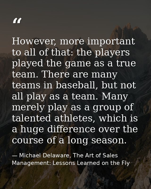 However, more important to all of that: the players played the game as a true team. There are many teams in baseball, bu — Michael Delaware, The Art of Sales Management: Lessons Learned on the Fly