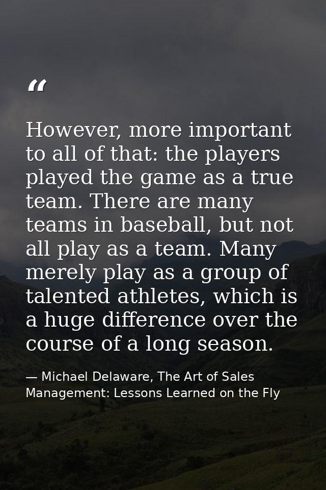 However, more important to all of that: the players played the game as a true team. There are many teams in baseball, bu — Michael Delaware, The Art of Sales Management: Lessons Learned on the Fly