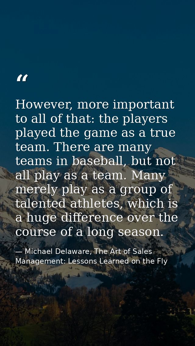 However, more important to all of that: the players played the game as a true team. There are many teams in baseball, bu — Michael Delaware, The Art of Sales Management: Lessons Learned on the Fly