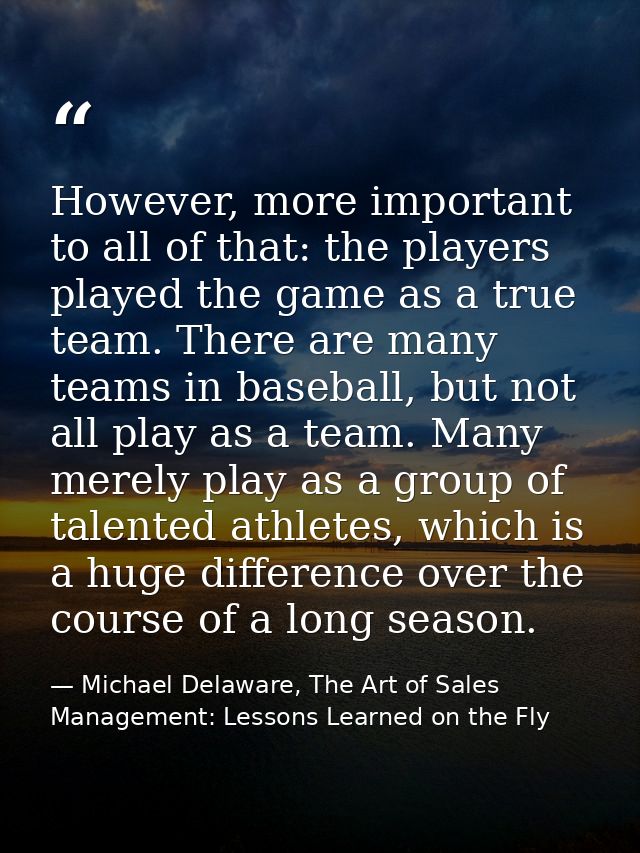 However, more important to all of that: the players played the game as a true team. There are many teams in baseball, bu — Michael Delaware, The Art of Sales Management: Lessons Learned on the Fly