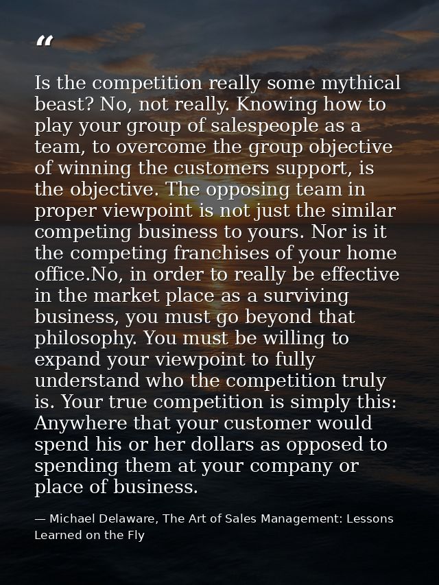 Is the competition really some mythical beast? No, not really. Knowing how to play your group of salespeople as a team,  — Michael Delaware, The Art of Sales Management: Lessons Learned on the Fly