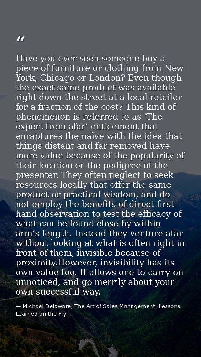 Have you ever seen someone buy a piece of furniture or clothing from New York, Chicago or London? Even though the exact  — Michael Delaware, The Art of Sales Management: Lessons Learned on the Fly